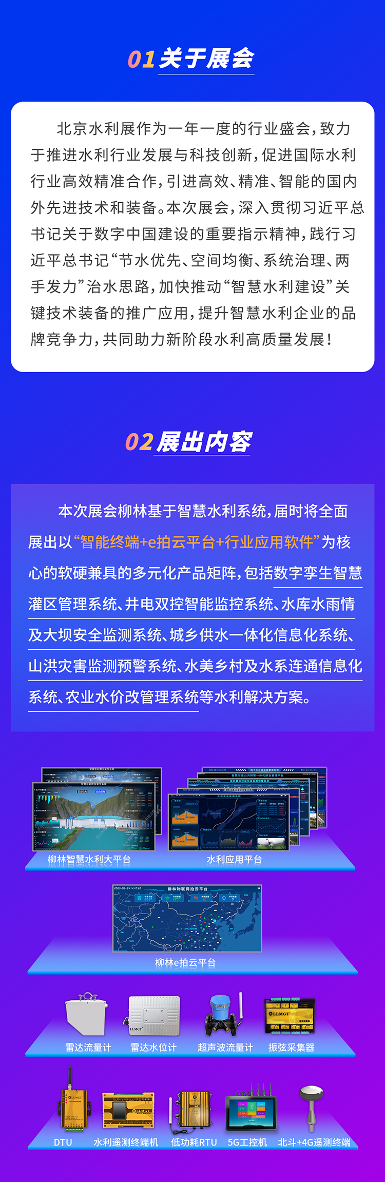          本次展会柳林基于智慧水利系统，届时将全面展出以“智能终端+e拍云平台+行业应用软件”为核心的软硬兼具的多元化产品矩阵，包括数字孪生智慧灌区管理系统、井电双控智能监控系统、水库水雨情及大坝安全监测系统、城乡供水一体化信息化系统、山洪灾害监测预警系统、水美乡村及水系连通信息化系统、农业水价改管理系统等水利解决方案。
