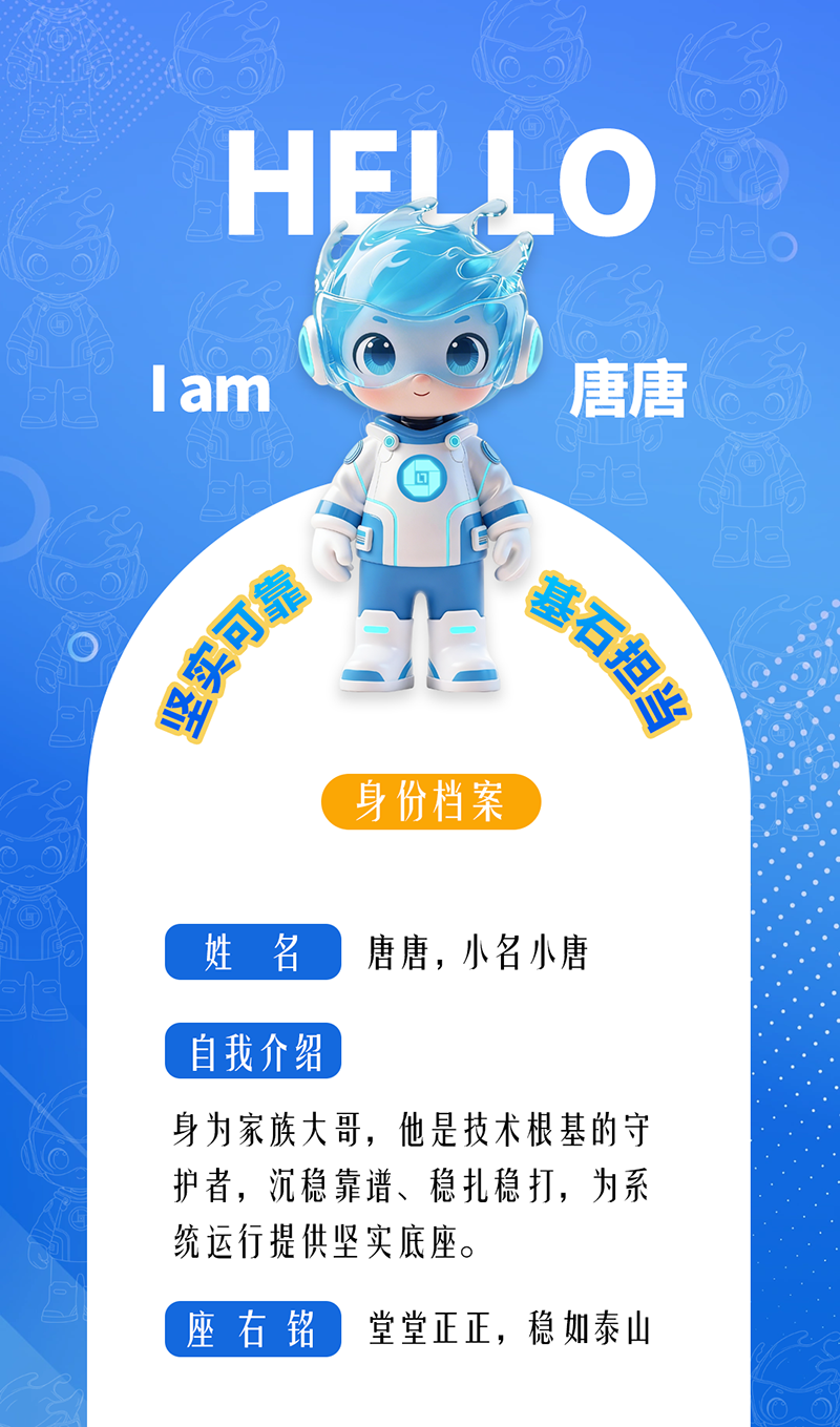 唐唐——坚实可靠 · 基石担当 身为家族大哥，他是技术根基的守护者，沉稳靠谱、稳扎稳打，为系统运行提供坚实底座。 座右铭：堂堂正正，稳如泰山